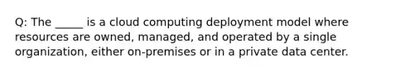 Q: The _____ is a cloud computing deployment model where resources are owned, managed, and operated by a single organization, either on-premises or in a private data center.