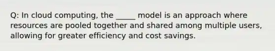 Q: In cloud computing, the _____ model is an approach where resources are pooled together and shared among multiple users, allowing for greater efficiency and cost savings.