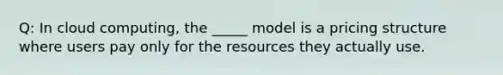 Q: In cloud computing, the _____ model is a pricing structure where users pay only for the resources they actually use.