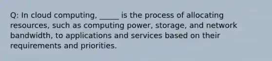 Q: In cloud computing, _____ is the process of allocating resources, such as computing power, storage, and network bandwidth, to applications and services based on their requirements and priorities.