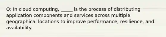 Q: In cloud computing, _____ is the process of distributing application components and services across multiple geographical locations to improve performance, resilience, and availability.