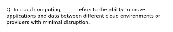 Q: In cloud computing, _____ refers to the ability to move applications and data between different cloud environments or providers with minimal disruption.