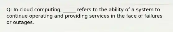 Q: In cloud computing, _____ refers to the ability of a system to continue operating and providing services in the face of failures or outages.