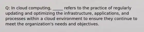 Q: In cloud computing, _____ refers to the practice of regularly updating and optimizing the infrastructure, applications, and processes within a cloud environment to ensure they continue to meet the organization's needs and objectives.