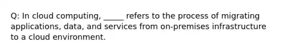 Q: In cloud computing, _____ refers to the process of migrating applications, data, and services from on-premises infrastructure to a cloud environment.