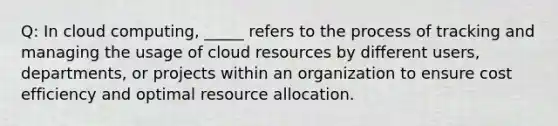 Q: In cloud computing, _____ refers to the process of tracking and managing the usage of cloud resources by different users, departments, or projects within an organization to ensure cost efficiency and optimal resource allocation.