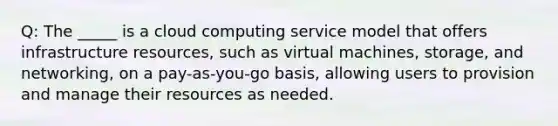 Q: The _____ is a cloud computing service model that offers infrastructure resources, such as virtual machines, storage, and networking, on a pay-as-you-go basis, allowing users to provision and manage their resources as needed.