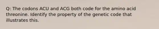 Q: The codons ACU and ACG both code for the amino acid threonine. Identify the property of the genetic code that illustrates this.