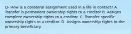 Q- How is a collateral assignment used in a life in contact? A. Transfer is permanent ownership rights to a creditor B. Assigns complete ownership rights to a creditor. C. Transfer specific ownership rights to a creditor. D. Assigns ownership rights to the primary beneficiary