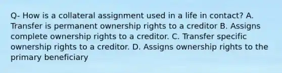 Q- How is a collateral assignment used in a life in contact? A. Transfer is permanent ownership rights to a creditor B. Assigns complete ownership rights to a creditor. C. Transfer specific ownership rights to a creditor. D. Assigns ownership rights to the primary beneficiary