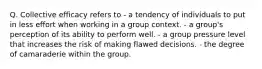 Q. Collective efficacy refers to - a tendency of individuals to put in less effort when working in a group context. - a group's perception of its ability to perform well. - a group pressure level that increases the risk of making flawed decisions. - the degree of camaraderie within the group.