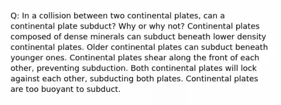 Q: In a collision between two continental plates, can a continental plate subduct? Why or why not? Continental plates composed of dense minerals can subduct beneath lower density continental plates. Older continental plates can subduct beneath younger ones. Continental plates shear along the front of each other, preventing subduction. Both continental plates will lock against each other, subducting both plates. Continental plates are too buoyant to subduct.