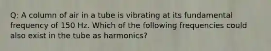 Q: A column of air in a tube is vibrating at its fundamental frequency of 150 Hz. Which of the following frequencies could also exist in the tube as harmonics?