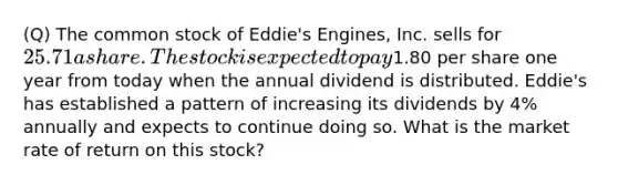 (Q) The common stock of Eddie's Engines, Inc. sells for 25.71 a share. The stock is expected to pay1.80 per share one year from today when the annual dividend is distributed. Eddie's has established a pattern of increasing its dividends by 4% annually and expects to continue doing so. What is the market rate of return on this stock?