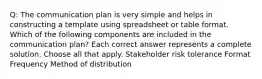 Q: The communication plan is very simple and helps in constructing a template using spreadsheet or table format. Which of the following components are included in the communication plan? Each correct answer represents a complete solution. Choose all that apply. Stakeholder risk tolerance Format Frequency Method of distribution