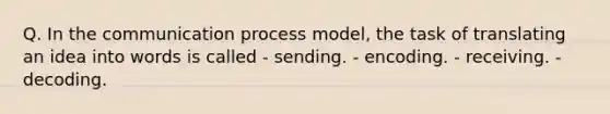 Q. In <a href='https://www.questionai.com/knowledge/kTysIo37id-the-communication-process' class='anchor-knowledge'>the communication process</a> model, the task of translating an idea into words is called - sending. - encoding. - receiving. - decoding.