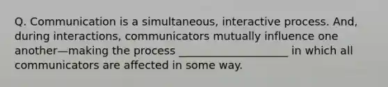 Q. Communication is a simultaneous, interactive process. And, during interactions, communicators mutually influence one another—making the process ____________________ in which all communicators are affected in some way.