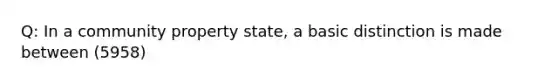 Q: In a community property state, a basic distinction is made between (5958)