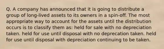 Q. A company has announced that it is going to distribute a group of long-lived assets to its owners in a spin-off. The most appropriate way to account for the assets until the distribution occurs is to classify them as: held for sale with no depreciation taken. held for use until disposal with no deprecation taken. held for use until disposal with depreciation continuing to be taken.