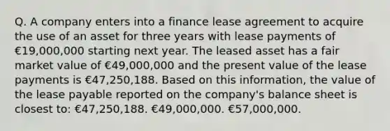 Q. A company enters into a finance lease agreement to acquire the use of an asset for three years with lease payments of €19,000,000 starting next year. The leased asset has a fair market value of €49,000,000 and the present value of the lease payments is €47,250,188. Based on this information, the value of the lease payable reported on the company's balance sheet is closest to: €47,250,188. €49,000,000. €57,000,000.