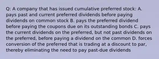 Q: A company that has issued cumulative <a href='https://www.questionai.com/knowledge/knMe8J8s7L-preferred-stock' class='anchor-knowledge'>preferred stock</a>: A. pays past and current preferred dividends before paying dividends on <a href='https://www.questionai.com/knowledge/kl4oZmEKZC-common-stock' class='anchor-knowledge'>common stock</a> B. pays the preferred dividend before paying the coupons due on its outstanding bonds C. pays the current dividends on the preferred, but not past dividends on the preferred, before paying a dividend on the common D. forces conversion of the preferred that is trading at a discount to par, thereby eliminating the need to pay past-due dividends