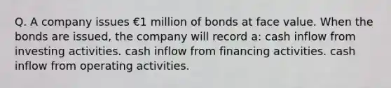 Q. A company issues €1 million of bonds at face value. When the bonds are issued, the company will record a: cash inflow from investing activities. cash inflow from financing activities. cash inflow from operating activities.