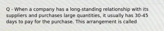 Q - When a company has a long-standing relationship with its suppliers and purchases large quantities, it usually has 30-45 days to pay for the purchase. This arrangement is called