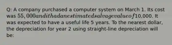 Q: A company purchased a computer system on March 1. Its cost was 55,000 and it had an estimated salvage value of10,000. It was expected to have a useful life 5 years. To the nearest dollar, the depreciation for year 2 using straight-line depreciation will be: