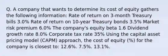 Q. A company that wants to determine its cost of equity gathers the following information: Rate of return on 3-month Treasury bills 3.0% Rate of return on 10-year Treasury bonds 3.5% Market risk premium 6.0% The company's equity beta 1.6 Dividend growth rate 8.0% Corporate tax rate 35% Using the capital asset pricing model (CAPM) approach, the cost of equity (%) for the company is closest to: 12.6%. 7.5%. 13.1%.