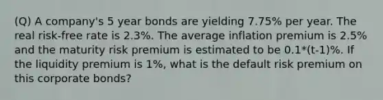 (Q) A company's 5 year bonds are yielding 7.75% per year. The real risk-free rate is 2.3%. The average inflation premium is 2.5% and the maturity risk premium is estimated to be 0.1*(t-1)%. If the liquidity premium is 1%, what is the default risk premium on this corporate bonds?