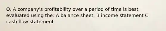 Q. A company's profitability over a period of time is best evaluated using the: A balance sheet. B income statement C cash flow statement