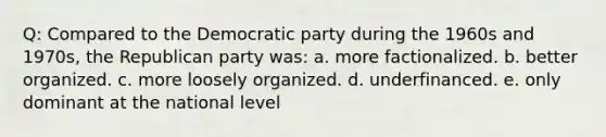 Q: Compared to the Democratic party during the 1960s and 1970s, the Republican party was: a. more factionalized. b. better organized. c. more loosely organized. d. underfinanced. e. only dominant at the national level