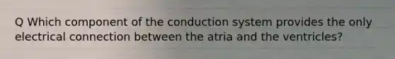 Q Which component of the conduction system provides the only electrical connection between the atria and the ventricles?