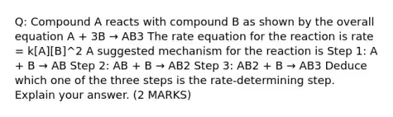 Q: Compound A reacts with compound B as shown by the overall equation A + 3B → AB3 The rate equation for the reaction is rate = k[A][B]^2 A suggested mechanism for the reaction is Step 1: A + B → AB Step 2: AB + B → AB2 Step 3: AB2 + B → AB3 Deduce which one of the three steps is the rate-determining step. Explain your answer. (2 MARKS)