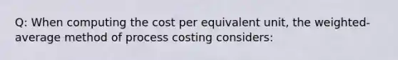 Q: When computing the cost per equivalent unit, the weighted-average method of process costing considers: