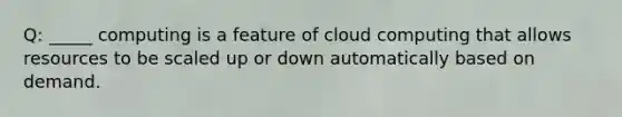 Q: _____ computing is a feature of cloud computing that allows resources to be scaled up or down automatically based on demand.