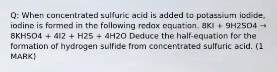 Q: When concentrated sulfuric acid is added to potassium iodide, iodine is formed in the following redox equation. 8KI + 9H2SO4 → 8KHSO4 + 4I2 + H2S + 4H2O Deduce the half-equation for the formation of hydrogen sulfide from concentrated sulfuric acid. (1 MARK)