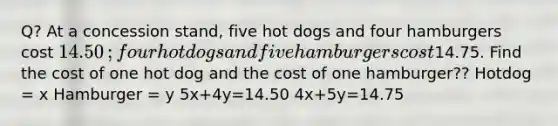 Q? At a concession​ stand, five hot dogs and four hamburgers cost 14.50​; four hot dogs and five hamburgers cost ​14.75. Find the cost of one hot dog and the cost of one hamburger?? Hotdog = x Hamburger = y 5x+4y=14.50 4x+5y=14.75