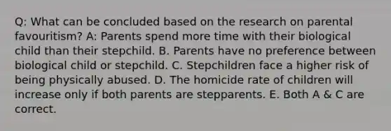 Q: What can be concluded based on the research on parental favouritism? A: Parents spend more time with their biological child than their stepchild. B. Parents have no preference between biological child or stepchild. C. Stepchildren face a higher risk of being physically abused. D. The homicide rate of children will increase only if both parents are stepparents. E. Both A & C are correct.