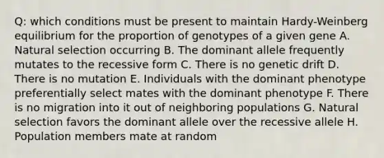 Q: which conditions must be present to maintain Hardy-Weinberg equilibrium for the proportion of genotypes of a given gene A. Natural selection occurring B. The dominant allele frequently mutates to the recessive form C. There is no genetic drift D. There is no mutation E. Individuals with the dominant phenotype preferentially select mates with the dominant phenotype F. There is no migration into it out of neighboring populations G. Natural selection favors the dominant allele over the recessive allele H. Population members mate at random