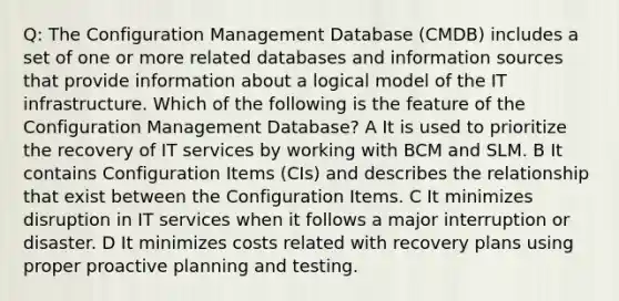 Q: The Configuration Management Database (CMDB) includes a set of one or more related databases and information sources that provide information about a logical model of the IT infrastructure. Which of the following is the feature of the Configuration Management Database? A It is used to prioritize the recovery of IT services by working with BCM and SLM. B It contains Configuration Items (CIs) and describes the relationship that exist between the Configuration Items. C It minimizes disruption in IT services when it follows a major interruption or disaster. D It minimizes costs related with recovery plans using proper proactive planning and testing.