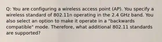 Q: You are configuring a wireless access point (AP). You specify a wireless standard of 802.11n operating in the 2.4 GHz band. You also select an option to make it operate in a "backwards compatible" mode. Therefore, what additional 802.11 standards are supported?