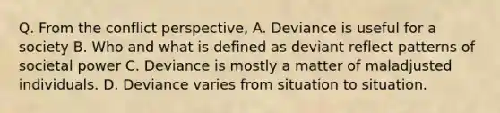 Q. From the conflict perspective, A. Deviance is useful for a society B. Who and what is defined as deviant reflect patterns of societal power C. Deviance is mostly a matter of maladjusted individuals. D. Deviance varies from situation to situation.