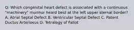 Q: Which congenital heart defect is associated with a continuous "machinery" murmur heard best at the left upper sternal border? A. Atrial Septal Defect B. Ventricular Septal Defect C. Patent Ductus Arteriosus D. Tetralogy of Fallot