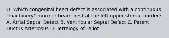 Q: Which congenital heart defect is associated with a continuous "machinery" murmur heard best at the left upper sternal border? A. Atrial Septal Defect B. Ventricular Septal Defect C. Patent Ductus Arteriosus D. Tetralogy of Fallot