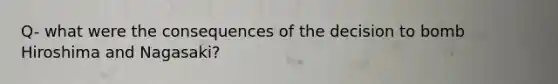 Q- what were the consequences of the decision to bomb Hiroshima and Nagasaki?