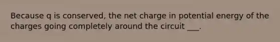 Because q is conserved, the net charge in potential energy of the charges going completely around the circuit ___.