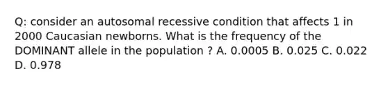 Q: consider an autosomal recessive condition that affects 1 in 2000 Caucasian newborns. What is the frequency of the DOMINANT allele in the population ? A. 0.0005 B. 0.025 C. 0.022 D. 0.978