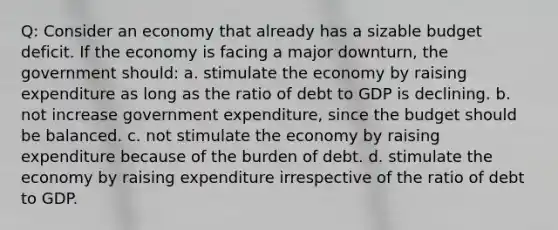 Q: Consider an economy that already has a sizable budget deficit. If the economy is facing a major downturn, the government should: a. stimulate the economy by raising expenditure as long as the ratio of debt to GDP is declining. b. not increase government expenditure, since the budget should be balanced. c. not stimulate the economy by raising expenditure because of the burden of debt. d. stimulate the economy by raising expenditure irrespective of the ratio of debt to GDP.