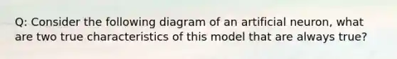 Q: Consider the following diagram of an artificial neuron, what are two true characteristics of this model that are always true?